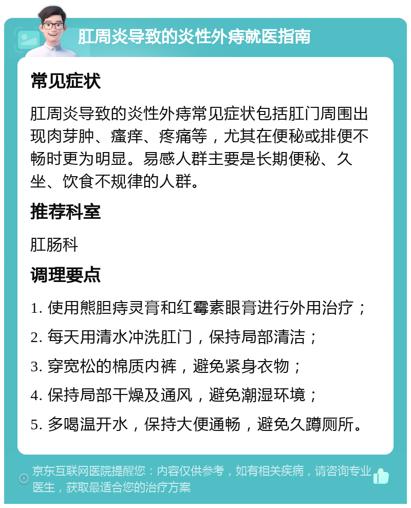 肛周炎导致的炎性外痔就医指南 常见症状 肛周炎导致的炎性外痔常见症状包括肛门周围出现肉芽肿、瘙痒、疼痛等，尤其在便秘或排便不畅时更为明显。易感人群主要是长期便秘、久坐、饮食不规律的人群。 推荐科室 肛肠科 调理要点 1. 使用熊胆痔灵膏和红霉素眼膏进行外用治疗； 2. 每天用清水冲洗肛门，保持局部清洁； 3. 穿宽松的棉质内裤，避免紧身衣物； 4. 保持局部干燥及通风，避免潮湿环境； 5. 多喝温开水，保持大便通畅，避免久蹲厕所。