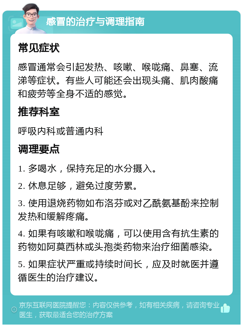 感冒的治疗与调理指南 常见症状 感冒通常会引起发热、咳嗽、喉咙痛、鼻塞、流涕等症状。有些人可能还会出现头痛、肌肉酸痛和疲劳等全身不适的感觉。 推荐科室 呼吸内科或普通内科 调理要点 1. 多喝水，保持充足的水分摄入。 2. 休息足够，避免过度劳累。 3. 使用退烧药物如布洛芬或对乙酰氨基酚来控制发热和缓解疼痛。 4. 如果有咳嗽和喉咙痛，可以使用含有抗生素的药物如阿莫西林或头孢类药物来治疗细菌感染。 5. 如果症状严重或持续时间长，应及时就医并遵循医生的治疗建议。