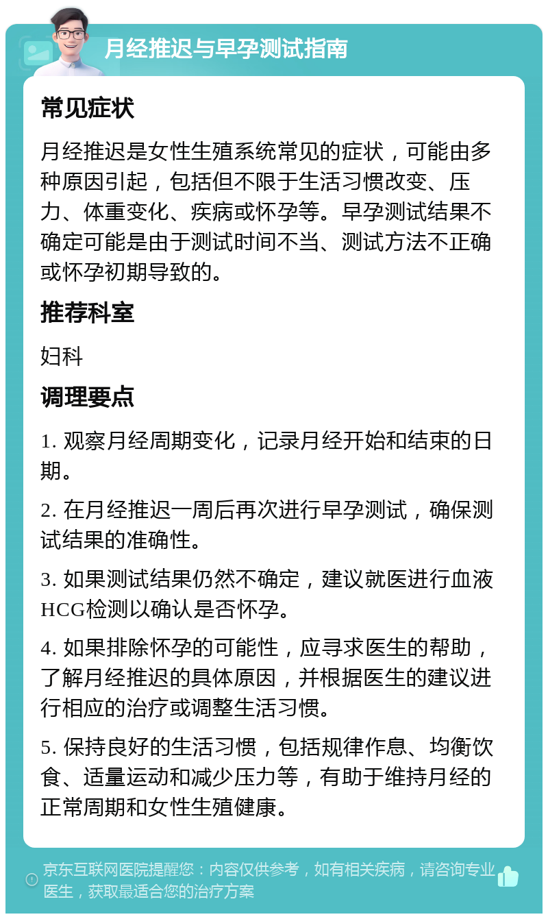 月经推迟与早孕测试指南 常见症状 月经推迟是女性生殖系统常见的症状，可能由多种原因引起，包括但不限于生活习惯改变、压力、体重变化、疾病或怀孕等。早孕测试结果不确定可能是由于测试时间不当、测试方法不正确或怀孕初期导致的。 推荐科室 妇科 调理要点 1. 观察月经周期变化，记录月经开始和结束的日期。 2. 在月经推迟一周后再次进行早孕测试，确保测试结果的准确性。 3. 如果测试结果仍然不确定，建议就医进行血液HCG检测以确认是否怀孕。 4. 如果排除怀孕的可能性，应寻求医生的帮助，了解月经推迟的具体原因，并根据医生的建议进行相应的治疗或调整生活习惯。 5. 保持良好的生活习惯，包括规律作息、均衡饮食、适量运动和减少压力等，有助于维持月经的正常周期和女性生殖健康。