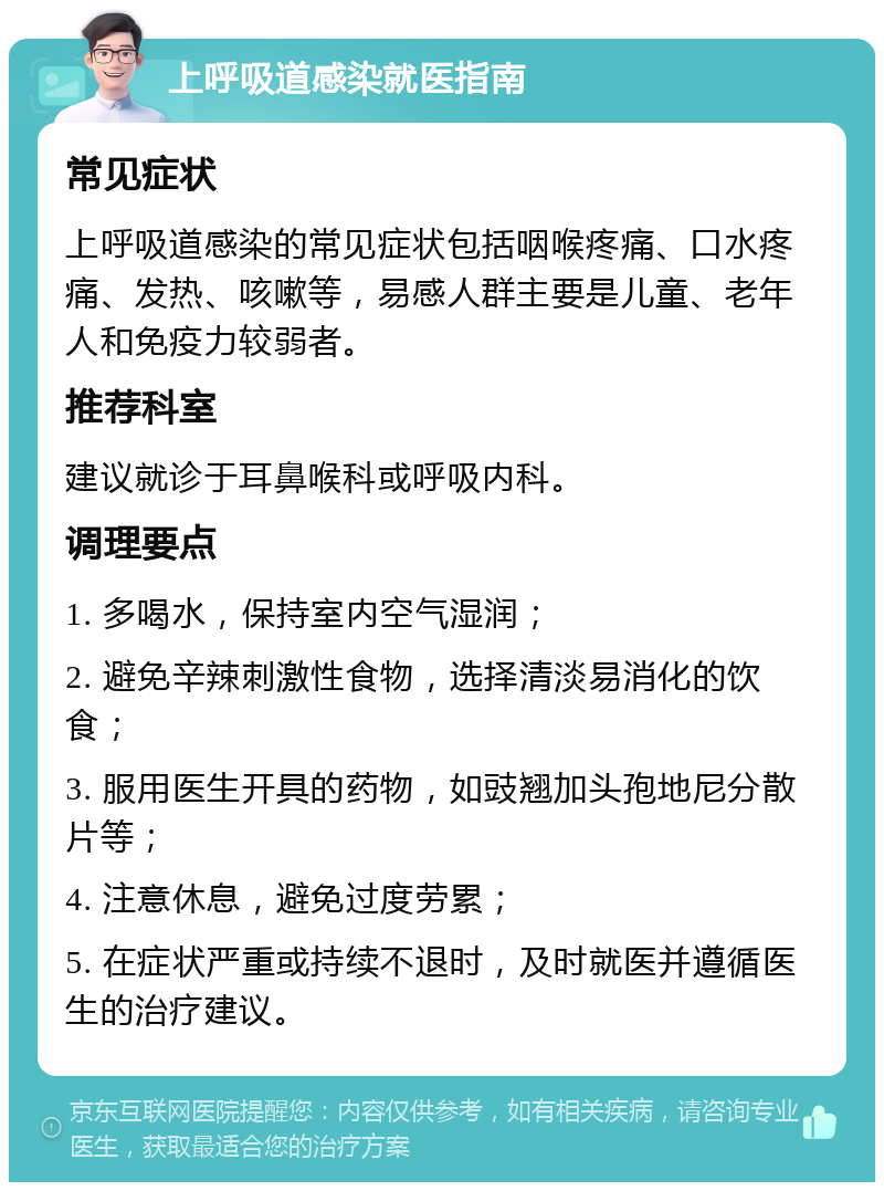 上呼吸道感染就医指南 常见症状 上呼吸道感染的常见症状包括咽喉疼痛、口水疼痛、发热、咳嗽等，易感人群主要是儿童、老年人和免疫力较弱者。 推荐科室 建议就诊于耳鼻喉科或呼吸内科。 调理要点 1. 多喝水，保持室内空气湿润； 2. 避免辛辣刺激性食物，选择清淡易消化的饮食； 3. 服用医生开具的药物，如豉翘加头孢地尼分散片等； 4. 注意休息，避免过度劳累； 5. 在症状严重或持续不退时，及时就医并遵循医生的治疗建议。