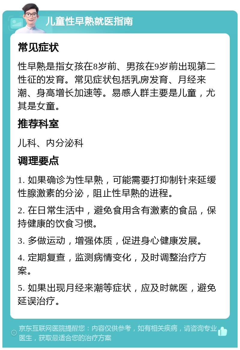 儿童性早熟就医指南 常见症状 性早熟是指女孩在8岁前、男孩在9岁前出现第二性征的发育。常见症状包括乳房发育、月经来潮、身高增长加速等。易感人群主要是儿童，尤其是女童。 推荐科室 儿科、内分泌科 调理要点 1. 如果确诊为性早熟，可能需要打抑制针来延缓性腺激素的分泌，阻止性早熟的进程。 2. 在日常生活中，避免食用含有激素的食品，保持健康的饮食习惯。 3. 多做运动，增强体质，促进身心健康发展。 4. 定期复查，监测病情变化，及时调整治疗方案。 5. 如果出现月经来潮等症状，应及时就医，避免延误治疗。