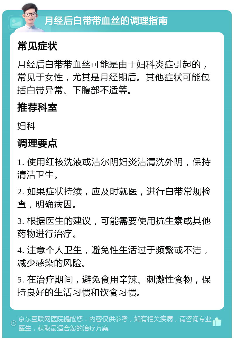 月经后白带带血丝的调理指南 常见症状 月经后白带带血丝可能是由于妇科炎症引起的，常见于女性，尤其是月经期后。其他症状可能包括白带异常、下腹部不适等。 推荐科室 妇科 调理要点 1. 使用红核洗液或洁尔阴妇炎洁清洗外阴，保持清洁卫生。 2. 如果症状持续，应及时就医，进行白带常规检查，明确病因。 3. 根据医生的建议，可能需要使用抗生素或其他药物进行治疗。 4. 注意个人卫生，避免性生活过于频繁或不洁，减少感染的风险。 5. 在治疗期间，避免食用辛辣、刺激性食物，保持良好的生活习惯和饮食习惯。