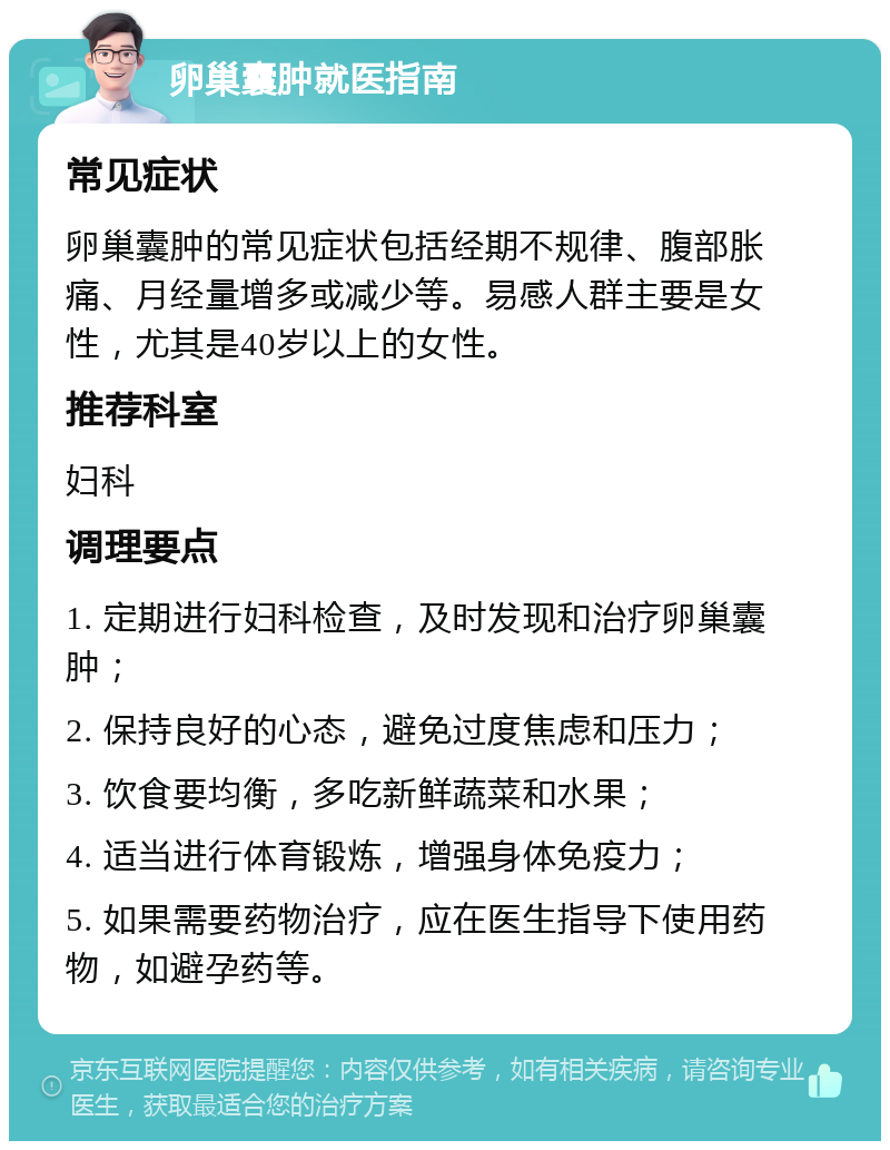 卵巢囊肿就医指南 常见症状 卵巢囊肿的常见症状包括经期不规律、腹部胀痛、月经量增多或减少等。易感人群主要是女性，尤其是40岁以上的女性。 推荐科室 妇科 调理要点 1. 定期进行妇科检查，及时发现和治疗卵巢囊肿； 2. 保持良好的心态，避免过度焦虑和压力； 3. 饮食要均衡，多吃新鲜蔬菜和水果； 4. 适当进行体育锻炼，增强身体免疫力； 5. 如果需要药物治疗，应在医生指导下使用药物，如避孕药等。