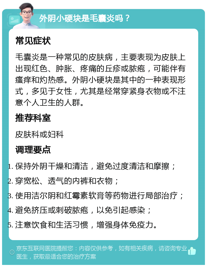 外阴小硬块是毛囊炎吗？ 常见症状 毛囊炎是一种常见的皮肤病，主要表现为皮肤上出现红色、肿胀、疼痛的丘疹或脓疱，可能伴有瘙痒和灼热感。外阴小硬块是其中的一种表现形式，多见于女性，尤其是经常穿紧身衣物或不注意个人卫生的人群。 推荐科室 皮肤科或妇科 调理要点 保持外阴干燥和清洁，避免过度清洁和摩擦； 穿宽松、透气的内裤和衣物； 使用洁尔阴和红霉素软膏等药物进行局部治疗； 避免挤压或刺破脓疱，以免引起感染； 注意饮食和生活习惯，增强身体免疫力。