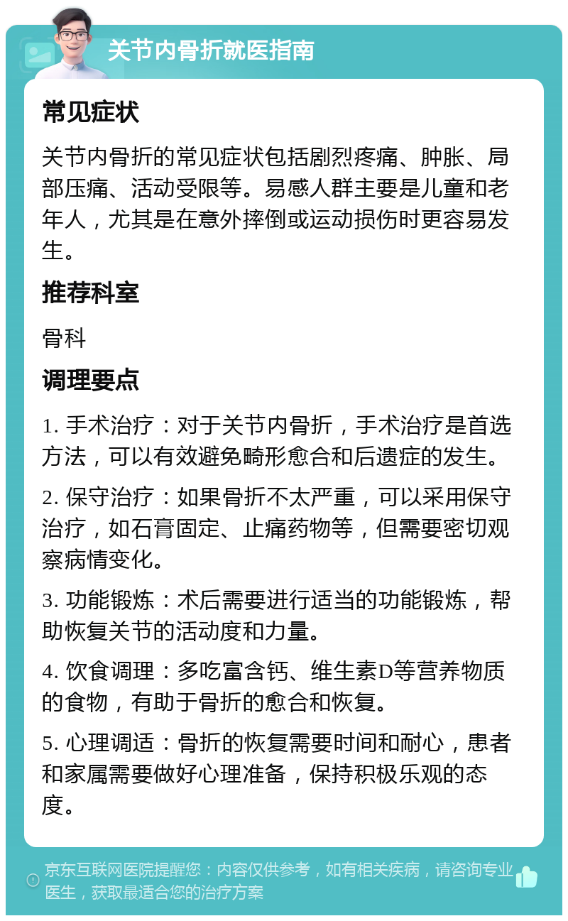 关节内骨折就医指南 常见症状 关节内骨折的常见症状包括剧烈疼痛、肿胀、局部压痛、活动受限等。易感人群主要是儿童和老年人，尤其是在意外摔倒或运动损伤时更容易发生。 推荐科室 骨科 调理要点 1. 手术治疗：对于关节内骨折，手术治疗是首选方法，可以有效避免畸形愈合和后遗症的发生。 2. 保守治疗：如果骨折不太严重，可以采用保守治疗，如石膏固定、止痛药物等，但需要密切观察病情变化。 3. 功能锻炼：术后需要进行适当的功能锻炼，帮助恢复关节的活动度和力量。 4. 饮食调理：多吃富含钙、维生素D等营养物质的食物，有助于骨折的愈合和恢复。 5. 心理调适：骨折的恢复需要时间和耐心，患者和家属需要做好心理准备，保持积极乐观的态度。