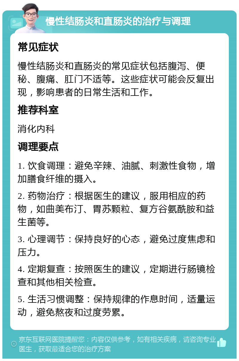 慢性结肠炎和直肠炎的治疗与调理 常见症状 慢性结肠炎和直肠炎的常见症状包括腹泻、便秘、腹痛、肛门不适等。这些症状可能会反复出现，影响患者的日常生活和工作。 推荐科室 消化内科 调理要点 1. 饮食调理：避免辛辣、油腻、刺激性食物，增加膳食纤维的摄入。 2. 药物治疗：根据医生的建议，服用相应的药物，如曲美布汀、胃苏颗粒、复方谷氨酰胺和益生菌等。 3. 心理调节：保持良好的心态，避免过度焦虑和压力。 4. 定期复查：按照医生的建议，定期进行肠镜检查和其他相关检查。 5. 生活习惯调整：保持规律的作息时间，适量运动，避免熬夜和过度劳累。