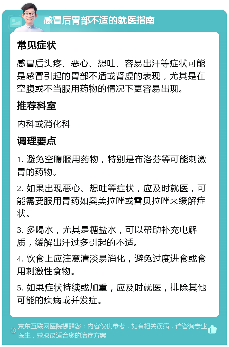 感冒后胃部不适的就医指南 常见症状 感冒后头疼、恶心、想吐、容易出汗等症状可能是感冒引起的胃部不适或肾虚的表现，尤其是在空腹或不当服用药物的情况下更容易出现。 推荐科室 内科或消化科 调理要点 1. 避免空腹服用药物，特别是布洛芬等可能刺激胃的药物。 2. 如果出现恶心、想吐等症状，应及时就医，可能需要服用胃药如奥美拉唑或雷贝拉唑来缓解症状。 3. 多喝水，尤其是糖盐水，可以帮助补充电解质，缓解出汗过多引起的不适。 4. 饮食上应注意清淡易消化，避免过度进食或食用刺激性食物。 5. 如果症状持续或加重，应及时就医，排除其他可能的疾病或并发症。