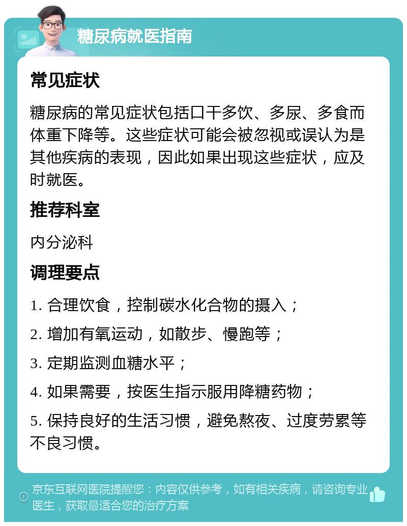 糖尿病就医指南 常见症状 糖尿病的常见症状包括口干多饮、多尿、多食而体重下降等。这些症状可能会被忽视或误认为是其他疾病的表现，因此如果出现这些症状，应及时就医。 推荐科室 内分泌科 调理要点 1. 合理饮食，控制碳水化合物的摄入； 2. 增加有氧运动，如散步、慢跑等； 3. 定期监测血糖水平； 4. 如果需要，按医生指示服用降糖药物； 5. 保持良好的生活习惯，避免熬夜、过度劳累等不良习惯。