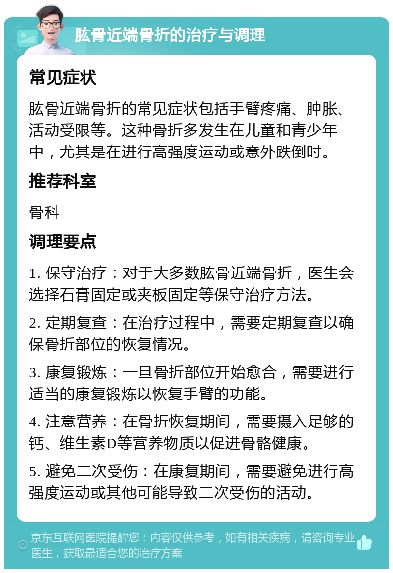 肱骨近端骨折的治疗与调理 常见症状 肱骨近端骨折的常见症状包括手臂疼痛、肿胀、活动受限等。这种骨折多发生在儿童和青少年中，尤其是在进行高强度运动或意外跌倒时。 推荐科室 骨科 调理要点 1. 保守治疗：对于大多数肱骨近端骨折，医生会选择石膏固定或夹板固定等保守治疗方法。 2. 定期复查：在治疗过程中，需要定期复查以确保骨折部位的恢复情况。 3. 康复锻炼：一旦骨折部位开始愈合，需要进行适当的康复锻炼以恢复手臂的功能。 4. 注意营养：在骨折恢复期间，需要摄入足够的钙、维生素D等营养物质以促进骨骼健康。 5. 避免二次受伤：在康复期间，需要避免进行高强度运动或其他可能导致二次受伤的活动。