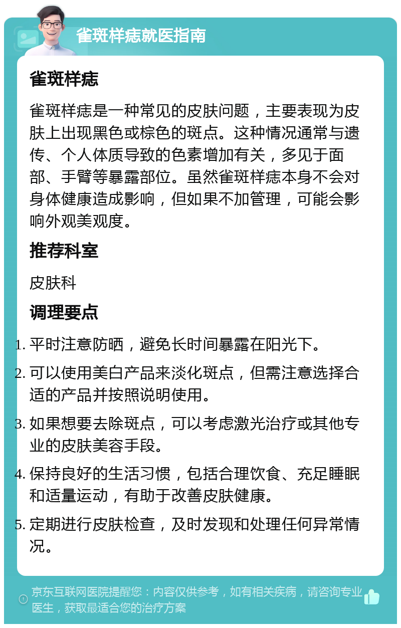 雀斑样痣就医指南 雀斑样痣 雀斑样痣是一种常见的皮肤问题，主要表现为皮肤上出现黑色或棕色的斑点。这种情况通常与遗传、个人体质导致的色素增加有关，多见于面部、手臂等暴露部位。虽然雀斑样痣本身不会对身体健康造成影响，但如果不加管理，可能会影响外观美观度。 推荐科室 皮肤科 调理要点 平时注意防晒，避免长时间暴露在阳光下。 可以使用美白产品来淡化斑点，但需注意选择合适的产品并按照说明使用。 如果想要去除斑点，可以考虑激光治疗或其他专业的皮肤美容手段。 保持良好的生活习惯，包括合理饮食、充足睡眠和适量运动，有助于改善皮肤健康。 定期进行皮肤检查，及时发现和处理任何异常情况。