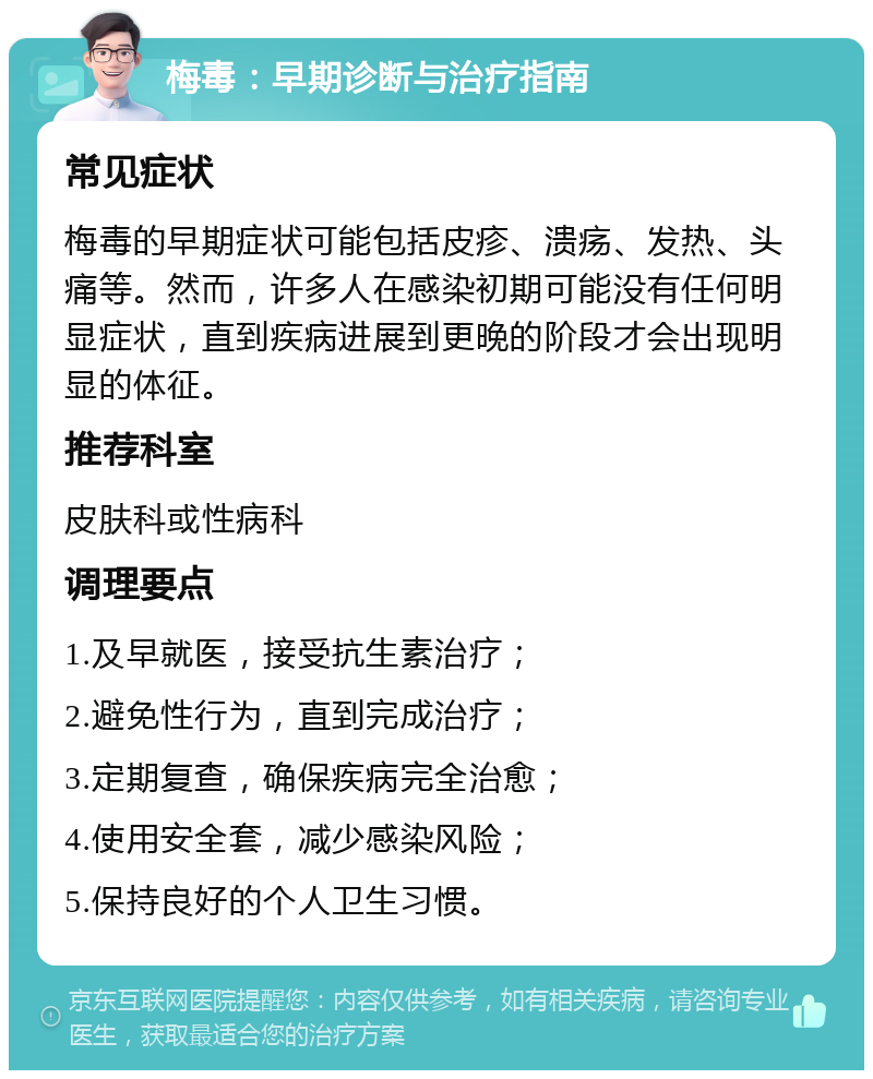 梅毒：早期诊断与治疗指南 常见症状 梅毒的早期症状可能包括皮疹、溃疡、发热、头痛等。然而，许多人在感染初期可能没有任何明显症状，直到疾病进展到更晚的阶段才会出现明显的体征。 推荐科室 皮肤科或性病科 调理要点 1.及早就医，接受抗生素治疗； 2.避免性行为，直到完成治疗； 3.定期复查，确保疾病完全治愈； 4.使用安全套，减少感染风险； 5.保持良好的个人卫生习惯。