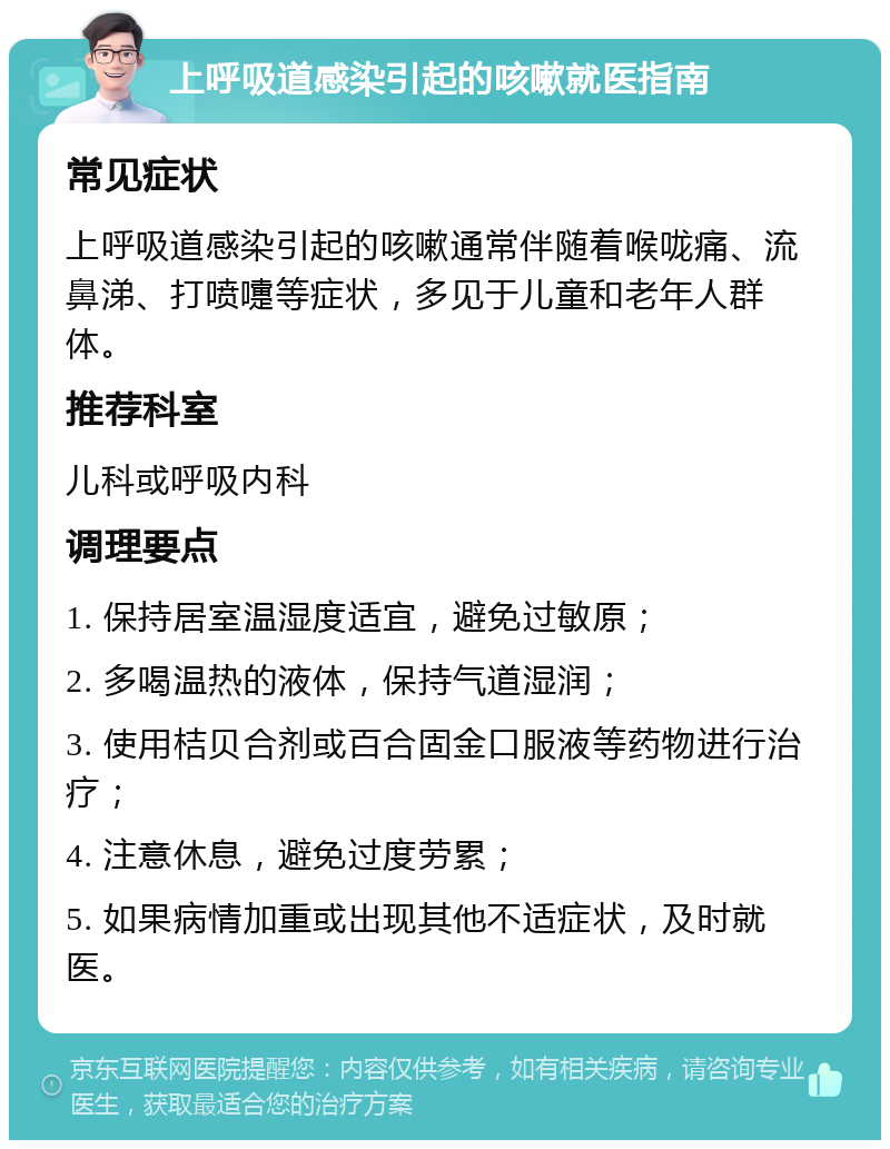 上呼吸道感染引起的咳嗽就医指南 常见症状 上呼吸道感染引起的咳嗽通常伴随着喉咙痛、流鼻涕、打喷嚏等症状，多见于儿童和老年人群体。 推荐科室 儿科或呼吸内科 调理要点 1. 保持居室温湿度适宜，避免过敏原； 2. 多喝温热的液体，保持气道湿润； 3. 使用桔贝合剂或百合固金口服液等药物进行治疗； 4. 注意休息，避免过度劳累； 5. 如果病情加重或出现其他不适症状，及时就医。