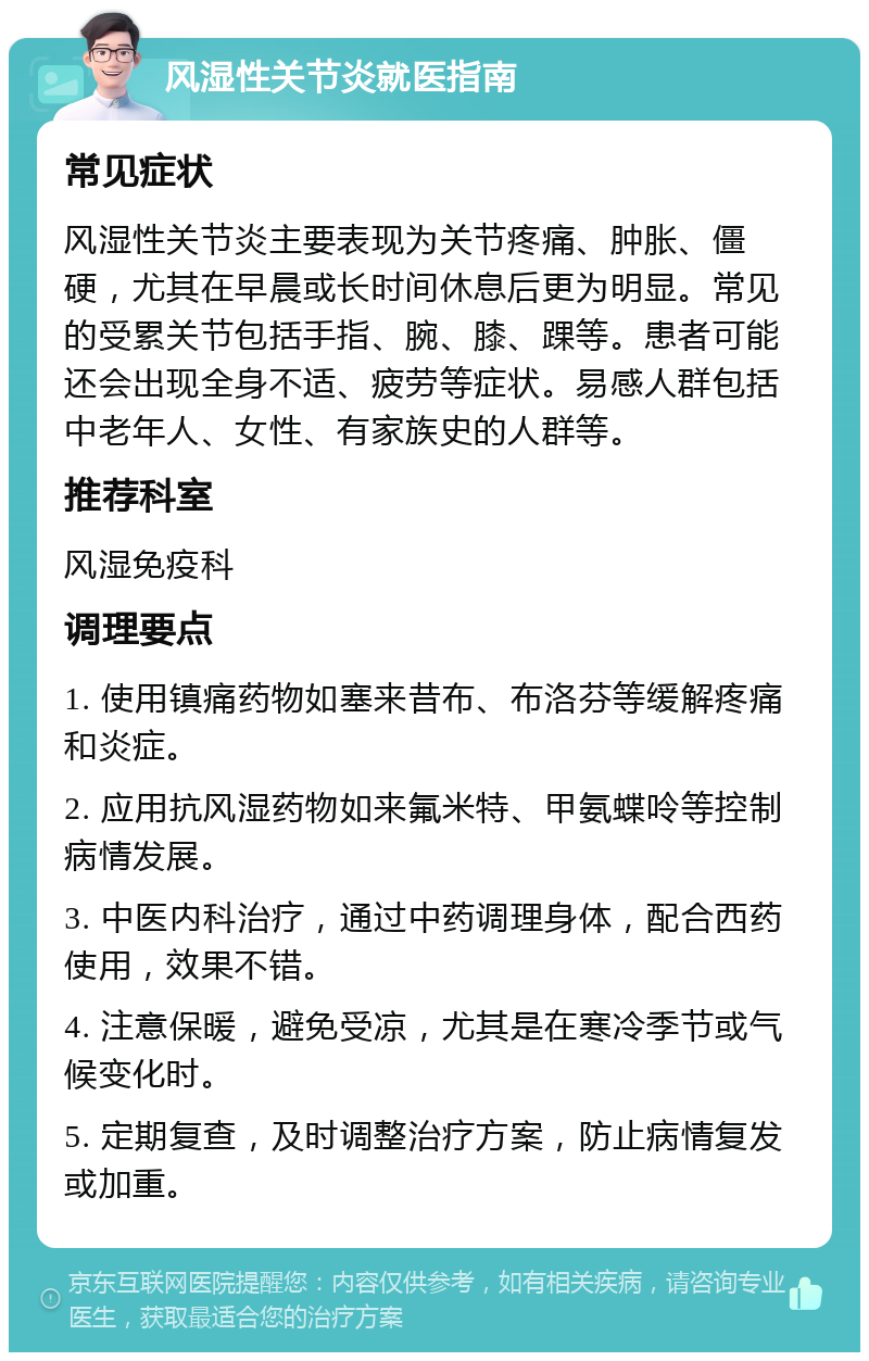 风湿性关节炎就医指南 常见症状 风湿性关节炎主要表现为关节疼痛、肿胀、僵硬，尤其在早晨或长时间休息后更为明显。常见的受累关节包括手指、腕、膝、踝等。患者可能还会出现全身不适、疲劳等症状。易感人群包括中老年人、女性、有家族史的人群等。 推荐科室 风湿免疫科 调理要点 1. 使用镇痛药物如塞来昔布、布洛芬等缓解疼痛和炎症。 2. 应用抗风湿药物如来氟米特、甲氨蝶呤等控制病情发展。 3. 中医内科治疗，通过中药调理身体，配合西药使用，效果不错。 4. 注意保暖，避免受凉，尤其是在寒冷季节或气候变化时。 5. 定期复查，及时调整治疗方案，防止病情复发或加重。