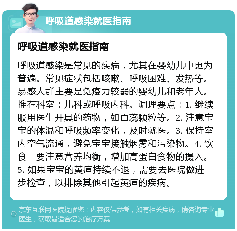 呼吸道感染就医指南 呼吸道感染就医指南 呼吸道感染是常见的疾病，尤其在婴幼儿中更为普遍。常见症状包括咳嗽、呼吸困难、发热等。易感人群主要是免疫力较弱的婴幼儿和老年人。推荐科室：儿科或呼吸内科。调理要点：1. 继续服用医生开具的药物，如百蕊颗粒等。2. 注意宝宝的体温和呼吸频率变化，及时就医。3. 保持室内空气流通，避免宝宝接触烟雾和污染物。4. 饮食上要注意营养均衡，增加高蛋白食物的摄入。5. 如果宝宝的黄疸持续不退，需要去医院做进一步检查，以排除其他引起黄疸的疾病。