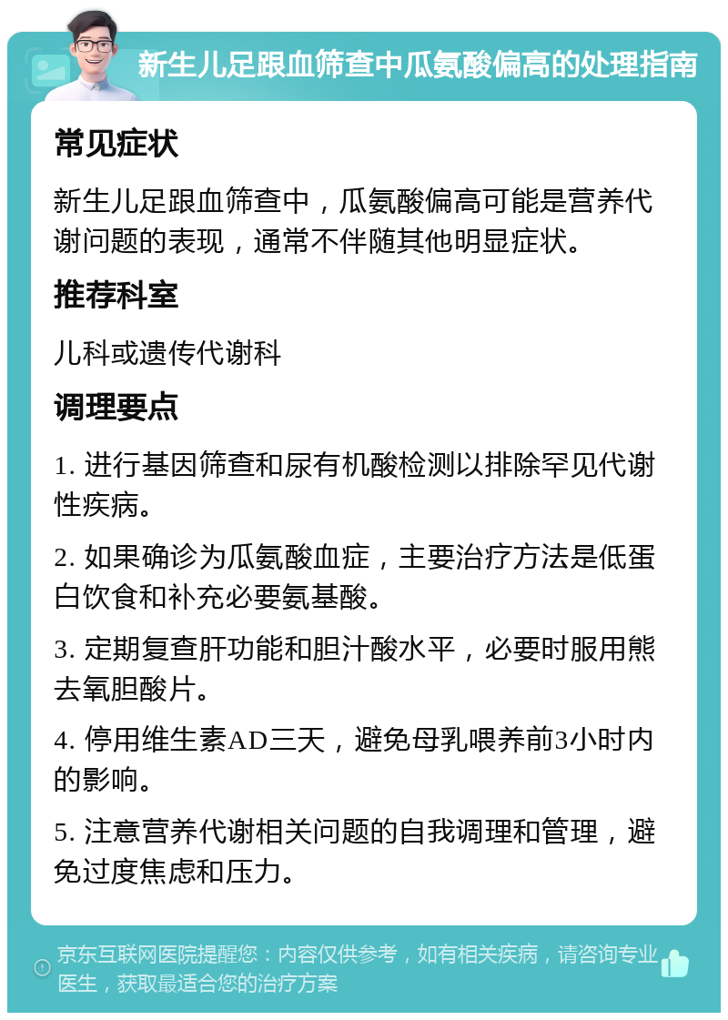 新生儿足跟血筛查中瓜氨酸偏高的处理指南 常见症状 新生儿足跟血筛查中，瓜氨酸偏高可能是营养代谢问题的表现，通常不伴随其他明显症状。 推荐科室 儿科或遗传代谢科 调理要点 1. 进行基因筛查和尿有机酸检测以排除罕见代谢性疾病。 2. 如果确诊为瓜氨酸血症，主要治疗方法是低蛋白饮食和补充必要氨基酸。 3. 定期复查肝功能和胆汁酸水平，必要时服用熊去氧胆酸片。 4. 停用维生素AD三天，避免母乳喂养前3小时内的影响。 5. 注意营养代谢相关问题的自我调理和管理，避免过度焦虑和压力。