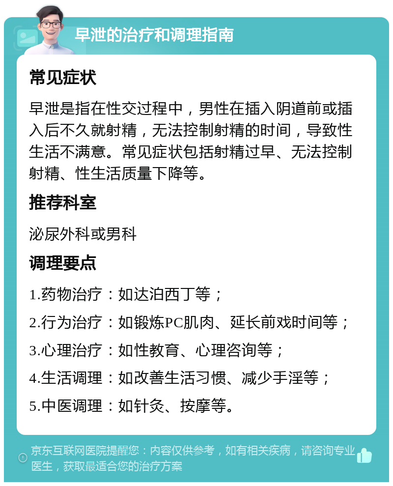 早泄的治疗和调理指南 常见症状 早泄是指在性交过程中，男性在插入阴道前或插入后不久就射精，无法控制射精的时间，导致性生活不满意。常见症状包括射精过早、无法控制射精、性生活质量下降等。 推荐科室 泌尿外科或男科 调理要点 1.药物治疗：如达泊西丁等； 2.行为治疗：如锻炼PC肌肉、延长前戏时间等； 3.心理治疗：如性教育、心理咨询等； 4.生活调理：如改善生活习惯、减少手淫等； 5.中医调理：如针灸、按摩等。