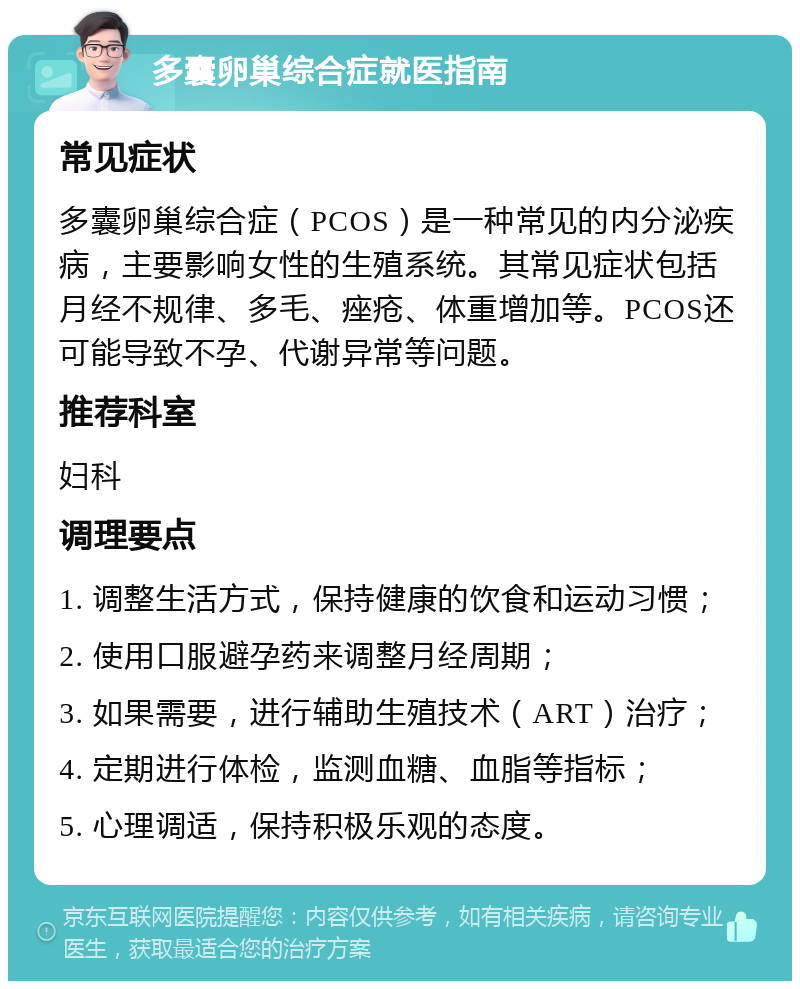 多囊卵巢综合症就医指南 常见症状 多囊卵巢综合症（PCOS）是一种常见的内分泌疾病，主要影响女性的生殖系统。其常见症状包括月经不规律、多毛、痤疮、体重增加等。PCOS还可能导致不孕、代谢异常等问题。 推荐科室 妇科 调理要点 1. 调整生活方式，保持健康的饮食和运动习惯； 2. 使用口服避孕药来调整月经周期； 3. 如果需要，进行辅助生殖技术（ART）治疗； 4. 定期进行体检，监测血糖、血脂等指标； 5. 心理调适，保持积极乐观的态度。