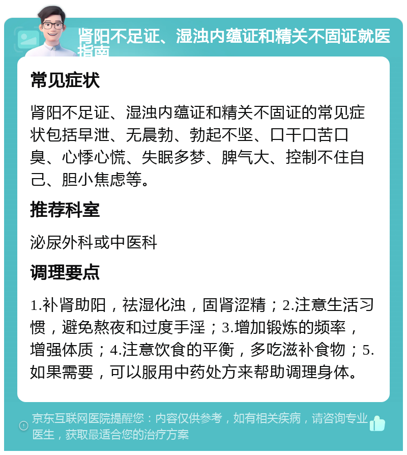 肾阳不足证、湿浊内蕴证和精关不固证就医指南 常见症状 肾阳不足证、湿浊内蕴证和精关不固证的常见症状包括早泄、无晨勃、勃起不坚、口干口苦口臭、心悸心慌、失眠多梦、脾气大、控制不住自己、胆小焦虑等。 推荐科室 泌尿外科或中医科 调理要点 1.补肾助阳，祛湿化浊，固肾涩精；2.注意生活习惯，避免熬夜和过度手淫；3.增加锻炼的频率，增强体质；4.注意饮食的平衡，多吃滋补食物；5.如果需要，可以服用中药处方来帮助调理身体。