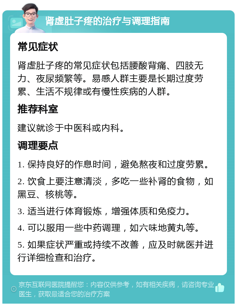 肾虚肚子疼的治疗与调理指南 常见症状 肾虚肚子疼的常见症状包括腰酸背痛、四肢无力、夜尿频繁等。易感人群主要是长期过度劳累、生活不规律或有慢性疾病的人群。 推荐科室 建议就诊于中医科或内科。 调理要点 1. 保持良好的作息时间，避免熬夜和过度劳累。 2. 饮食上要注意清淡，多吃一些补肾的食物，如黑豆、核桃等。 3. 适当进行体育锻炼，增强体质和免疫力。 4. 可以服用一些中药调理，如六味地黄丸等。 5. 如果症状严重或持续不改善，应及时就医并进行详细检查和治疗。