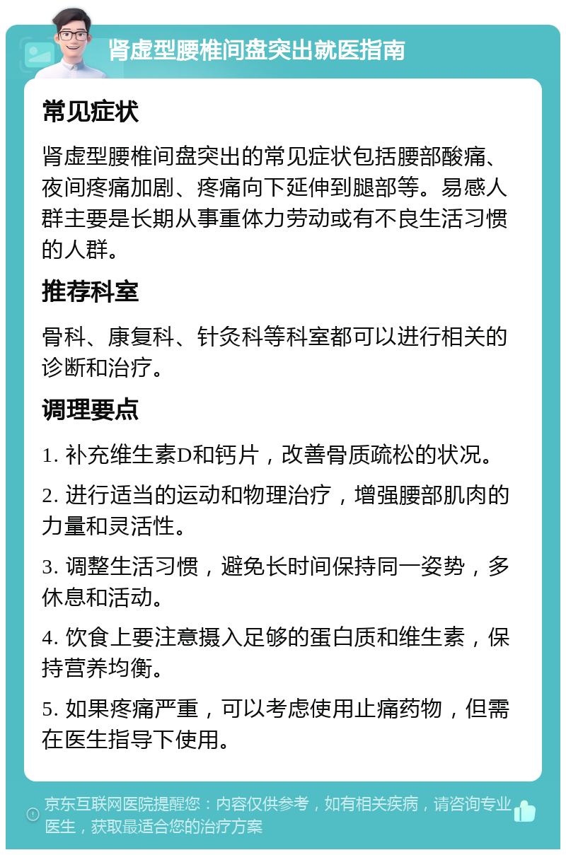 肾虚型腰椎间盘突出就医指南 常见症状 肾虚型腰椎间盘突出的常见症状包括腰部酸痛、夜间疼痛加剧、疼痛向下延伸到腿部等。易感人群主要是长期从事重体力劳动或有不良生活习惯的人群。 推荐科室 骨科、康复科、针灸科等科室都可以进行相关的诊断和治疗。 调理要点 1. 补充维生素D和钙片，改善骨质疏松的状况。 2. 进行适当的运动和物理治疗，增强腰部肌肉的力量和灵活性。 3. 调整生活习惯，避免长时间保持同一姿势，多休息和活动。 4. 饮食上要注意摄入足够的蛋白质和维生素，保持营养均衡。 5. 如果疼痛严重，可以考虑使用止痛药物，但需在医生指导下使用。