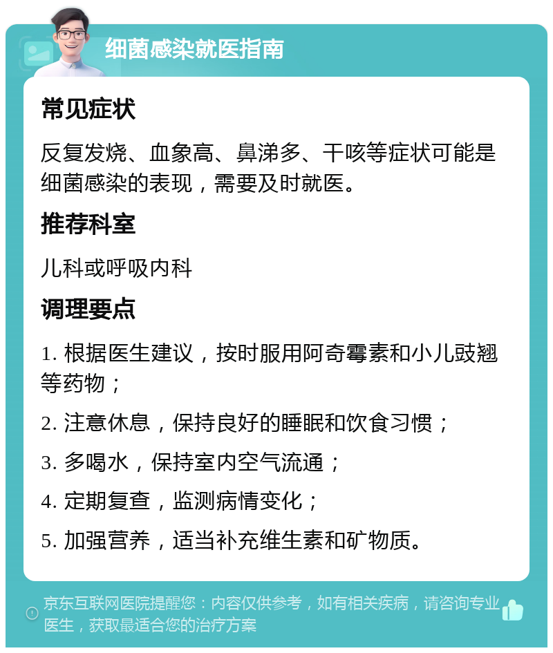 细菌感染就医指南 常见症状 反复发烧、血象高、鼻涕多、干咳等症状可能是细菌感染的表现，需要及时就医。 推荐科室 儿科或呼吸内科 调理要点 1. 根据医生建议，按时服用阿奇霉素和小儿豉翘等药物； 2. 注意休息，保持良好的睡眠和饮食习惯； 3. 多喝水，保持室内空气流通； 4. 定期复查，监测病情变化； 5. 加强营养，适当补充维生素和矿物质。