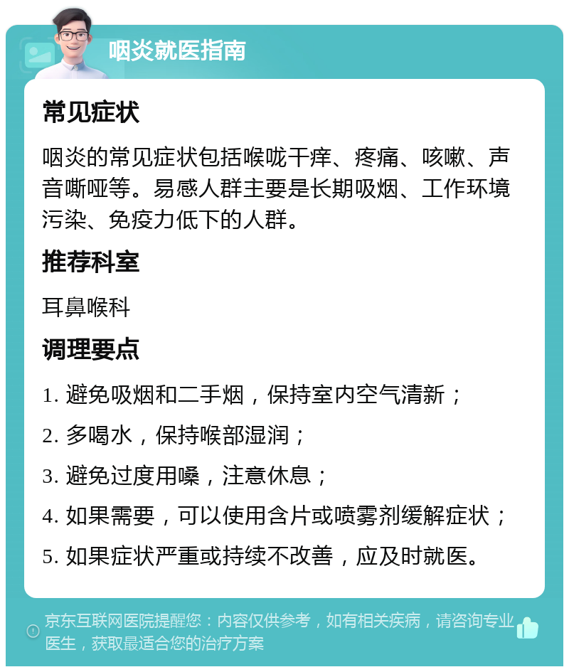 咽炎就医指南 常见症状 咽炎的常见症状包括喉咙干痒、疼痛、咳嗽、声音嘶哑等。易感人群主要是长期吸烟、工作环境污染、免疫力低下的人群。 推荐科室 耳鼻喉科 调理要点 1. 避免吸烟和二手烟，保持室内空气清新； 2. 多喝水，保持喉部湿润； 3. 避免过度用嗓，注意休息； 4. 如果需要，可以使用含片或喷雾剂缓解症状； 5. 如果症状严重或持续不改善，应及时就医。