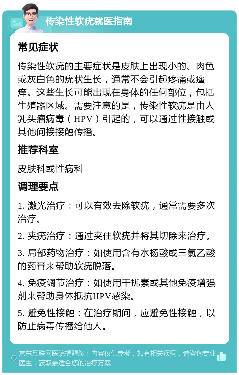 传染性软疣就医指南 常见症状 传染性软疣的主要症状是皮肤上出现小的、肉色或灰白色的疣状生长，通常不会引起疼痛或瘙痒。这些生长可能出现在身体的任何部位，包括生殖器区域。需要注意的是，传染性软疣是由人乳头瘤病毒（HPV）引起的，可以通过性接触或其他间接接触传播。 推荐科室 皮肤科或性病科 调理要点 1. 激光治疗：可以有效去除软疣，通常需要多次治疗。 2. 夹疣治疗：通过夹住软疣并将其切除来治疗。 3. 局部药物治疗：如使用含有水杨酸或三氯乙酸的药膏来帮助软疣脱落。 4. 免疫调节治疗：如使用干扰素或其他免疫增强剂来帮助身体抵抗HPV感染。 5. 避免性接触：在治疗期间，应避免性接触，以防止病毒传播给他人。