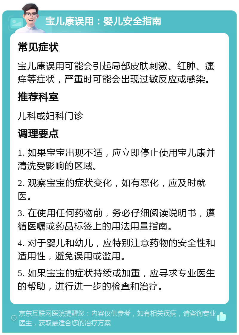 宝儿康误用：婴儿安全指南 常见症状 宝儿康误用可能会引起局部皮肤刺激、红肿、瘙痒等症状，严重时可能会出现过敏反应或感染。 推荐科室 儿科或妇科门诊 调理要点 1. 如果宝宝出现不适，应立即停止使用宝儿康并清洗受影响的区域。 2. 观察宝宝的症状变化，如有恶化，应及时就医。 3. 在使用任何药物前，务必仔细阅读说明书，遵循医嘱或药品标签上的用法用量指南。 4. 对于婴儿和幼儿，应特别注意药物的安全性和适用性，避免误用或滥用。 5. 如果宝宝的症状持续或加重，应寻求专业医生的帮助，进行进一步的检查和治疗。