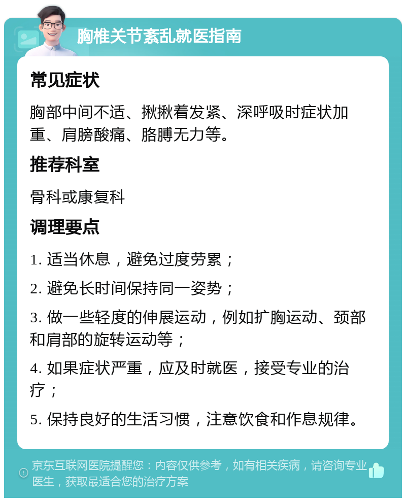 胸椎关节紊乱就医指南 常见症状 胸部中间不适、揪揪着发紧、深呼吸时症状加重、肩膀酸痛、胳膊无力等。 推荐科室 骨科或康复科 调理要点 1. 适当休息，避免过度劳累； 2. 避免长时间保持同一姿势； 3. 做一些轻度的伸展运动，例如扩胸运动、颈部和肩部的旋转运动等； 4. 如果症状严重，应及时就医，接受专业的治疗； 5. 保持良好的生活习惯，注意饮食和作息规律。