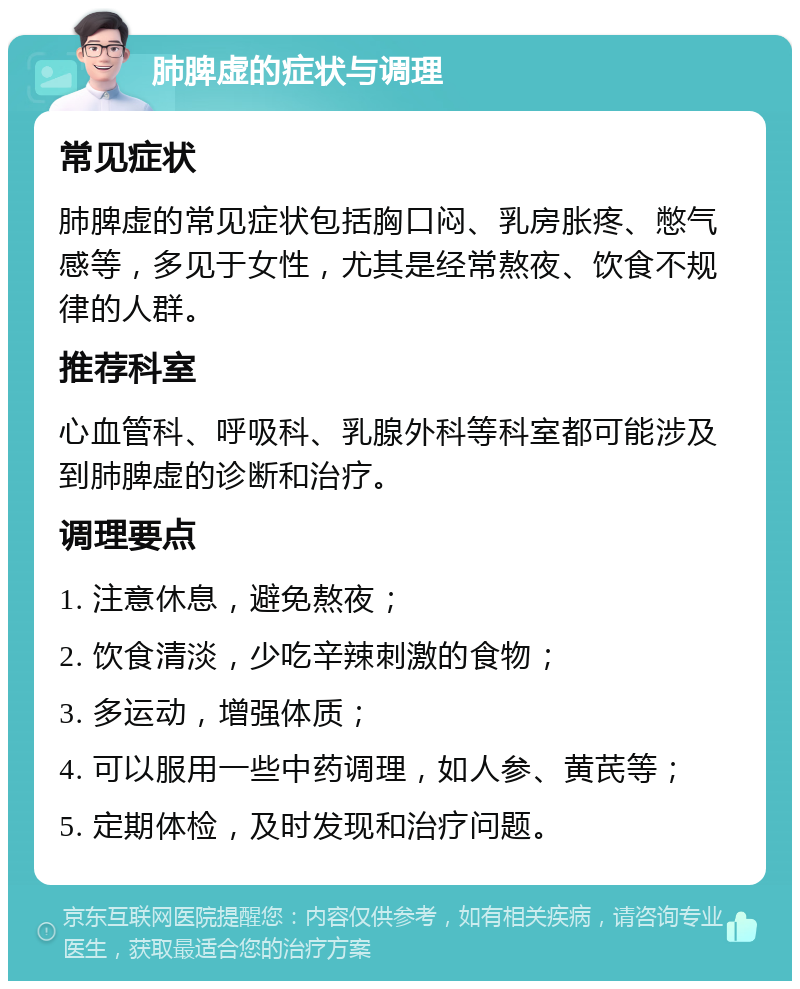 肺脾虚的症状与调理 常见症状 肺脾虚的常见症状包括胸口闷、乳房胀疼、憋气感等，多见于女性，尤其是经常熬夜、饮食不规律的人群。 推荐科室 心血管科、呼吸科、乳腺外科等科室都可能涉及到肺脾虚的诊断和治疗。 调理要点 1. 注意休息，避免熬夜； 2. 饮食清淡，少吃辛辣刺激的食物； 3. 多运动，增强体质； 4. 可以服用一些中药调理，如人参、黄芪等； 5. 定期体检，及时发现和治疗问题。