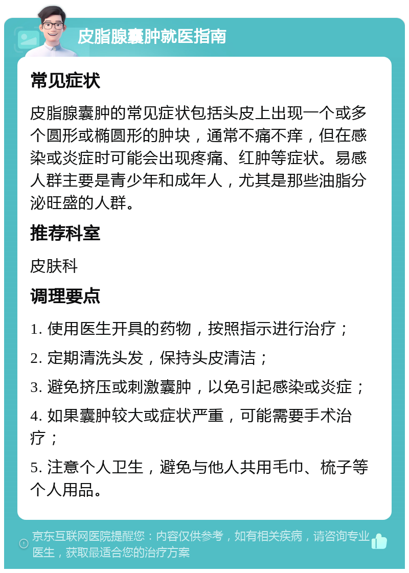 皮脂腺囊肿就医指南 常见症状 皮脂腺囊肿的常见症状包括头皮上出现一个或多个圆形或椭圆形的肿块，通常不痛不痒，但在感染或炎症时可能会出现疼痛、红肿等症状。易感人群主要是青少年和成年人，尤其是那些油脂分泌旺盛的人群。 推荐科室 皮肤科 调理要点 1. 使用医生开具的药物，按照指示进行治疗； 2. 定期清洗头发，保持头皮清洁； 3. 避免挤压或刺激囊肿，以免引起感染或炎症； 4. 如果囊肿较大或症状严重，可能需要手术治疗； 5. 注意个人卫生，避免与他人共用毛巾、梳子等个人用品。