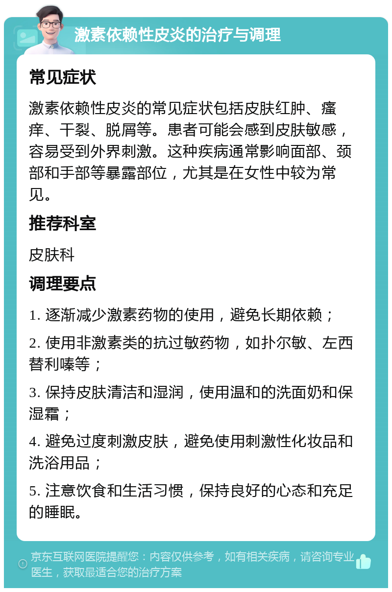 激素依赖性皮炎的治疗与调理 常见症状 激素依赖性皮炎的常见症状包括皮肤红肿、瘙痒、干裂、脱屑等。患者可能会感到皮肤敏感，容易受到外界刺激。这种疾病通常影响面部、颈部和手部等暴露部位，尤其是在女性中较为常见。 推荐科室 皮肤科 调理要点 1. 逐渐减少激素药物的使用，避免长期依赖； 2. 使用非激素类的抗过敏药物，如扑尔敏、左西替利嗪等； 3. 保持皮肤清洁和湿润，使用温和的洗面奶和保湿霜； 4. 避免过度刺激皮肤，避免使用刺激性化妆品和洗浴用品； 5. 注意饮食和生活习惯，保持良好的心态和充足的睡眠。