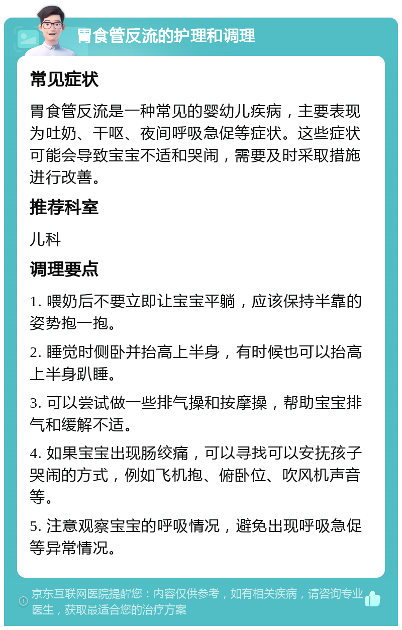 胃食管反流的护理和调理 常见症状 胃食管反流是一种常见的婴幼儿疾病，主要表现为吐奶、干呕、夜间呼吸急促等症状。这些症状可能会导致宝宝不适和哭闹，需要及时采取措施进行改善。 推荐科室 儿科 调理要点 1. 喂奶后不要立即让宝宝平躺，应该保持半靠的姿势抱一抱。 2. 睡觉时侧卧并抬高上半身，有时候也可以抬高上半身趴睡。 3. 可以尝试做一些排气操和按摩操，帮助宝宝排气和缓解不适。 4. 如果宝宝出现肠绞痛，可以寻找可以安抚孩子哭闹的方式，例如飞机抱、俯卧位、吹风机声音等。 5. 注意观察宝宝的呼吸情况，避免出现呼吸急促等异常情况。