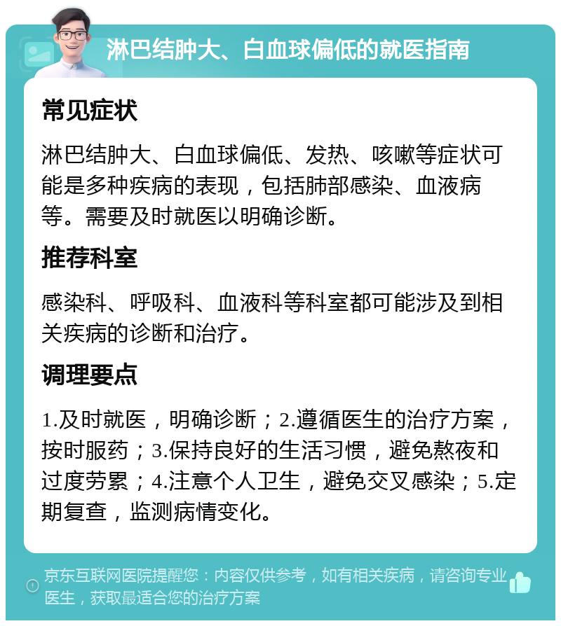 淋巴结肿大、白血球偏低的就医指南 常见症状 淋巴结肿大、白血球偏低、发热、咳嗽等症状可能是多种疾病的表现，包括肺部感染、血液病等。需要及时就医以明确诊断。 推荐科室 感染科、呼吸科、血液科等科室都可能涉及到相关疾病的诊断和治疗。 调理要点 1.及时就医，明确诊断；2.遵循医生的治疗方案，按时服药；3.保持良好的生活习惯，避免熬夜和过度劳累；4.注意个人卫生，避免交叉感染；5.定期复查，监测病情变化。