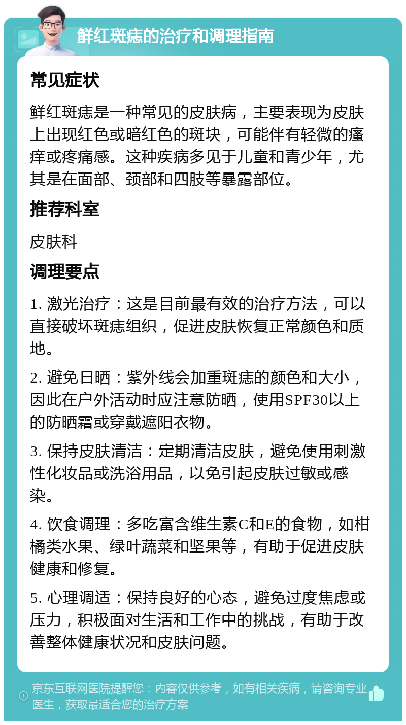 鲜红斑痣的治疗和调理指南 常见症状 鲜红斑痣是一种常见的皮肤病，主要表现为皮肤上出现红色或暗红色的斑块，可能伴有轻微的瘙痒或疼痛感。这种疾病多见于儿童和青少年，尤其是在面部、颈部和四肢等暴露部位。 推荐科室 皮肤科 调理要点 1. 激光治疗：这是目前最有效的治疗方法，可以直接破坏斑痣组织，促进皮肤恢复正常颜色和质地。 2. 避免日晒：紫外线会加重斑痣的颜色和大小，因此在户外活动时应注意防晒，使用SPF30以上的防晒霜或穿戴遮阳衣物。 3. 保持皮肤清洁：定期清洁皮肤，避免使用刺激性化妆品或洗浴用品，以免引起皮肤过敏或感染。 4. 饮食调理：多吃富含维生素C和E的食物，如柑橘类水果、绿叶蔬菜和坚果等，有助于促进皮肤健康和修复。 5. 心理调适：保持良好的心态，避免过度焦虑或压力，积极面对生活和工作中的挑战，有助于改善整体健康状况和皮肤问题。