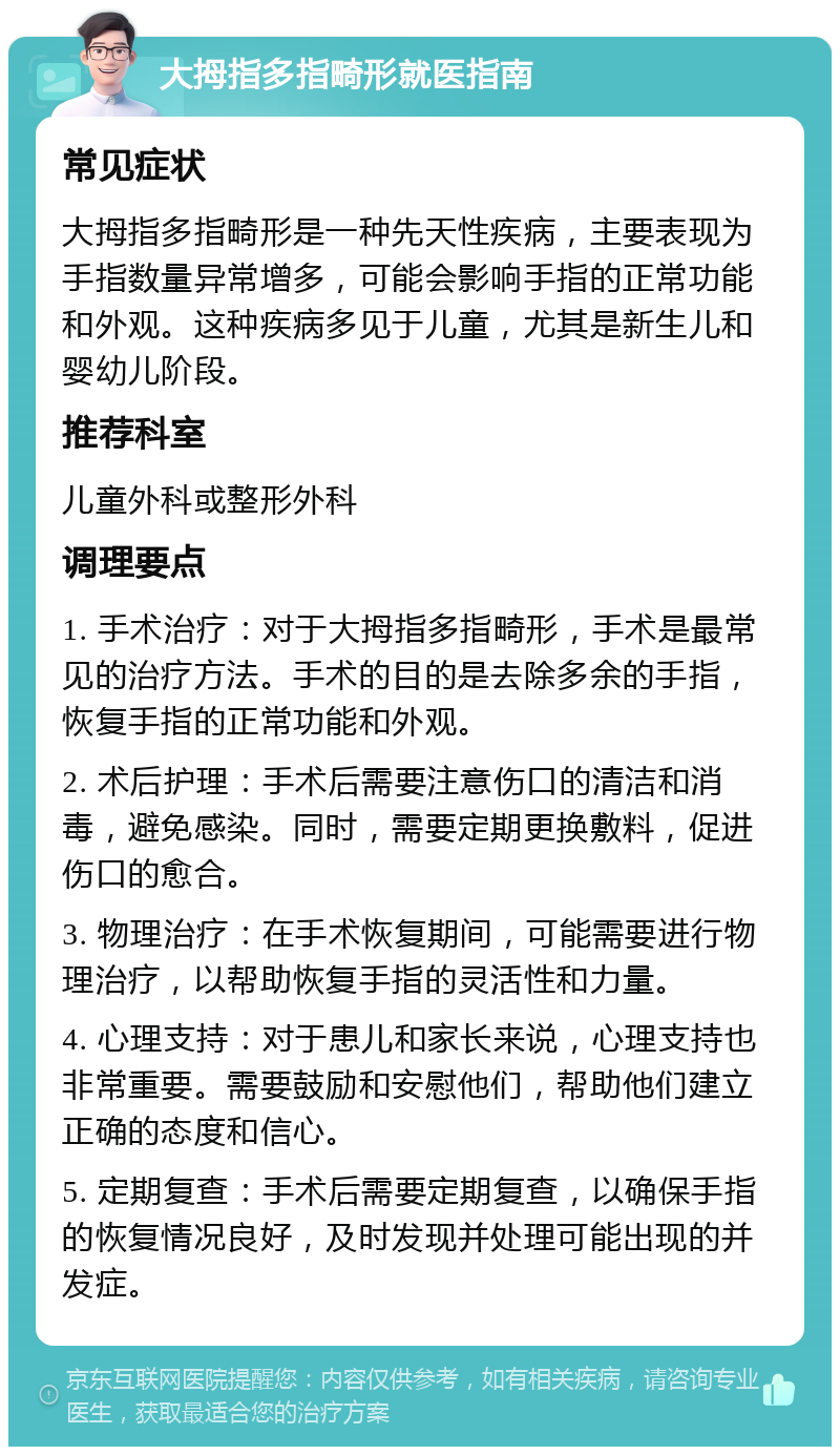 大拇指多指畸形就医指南 常见症状 大拇指多指畸形是一种先天性疾病，主要表现为手指数量异常增多，可能会影响手指的正常功能和外观。这种疾病多见于儿童，尤其是新生儿和婴幼儿阶段。 推荐科室 儿童外科或整形外科 调理要点 1. 手术治疗：对于大拇指多指畸形，手术是最常见的治疗方法。手术的目的是去除多余的手指，恢复手指的正常功能和外观。 2. 术后护理：手术后需要注意伤口的清洁和消毒，避免感染。同时，需要定期更换敷料，促进伤口的愈合。 3. 物理治疗：在手术恢复期间，可能需要进行物理治疗，以帮助恢复手指的灵活性和力量。 4. 心理支持：对于患儿和家长来说，心理支持也非常重要。需要鼓励和安慰他们，帮助他们建立正确的态度和信心。 5. 定期复查：手术后需要定期复查，以确保手指的恢复情况良好，及时发现并处理可能出现的并发症。