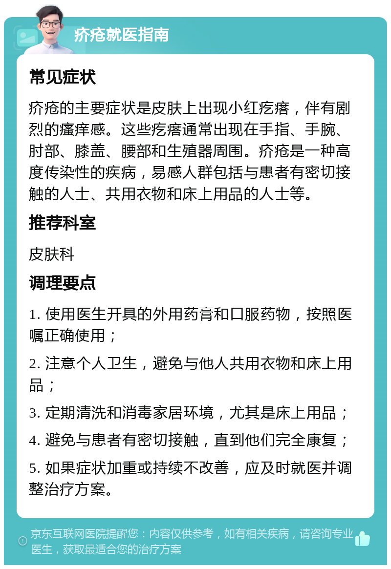 疥疮就医指南 常见症状 疥疮的主要症状是皮肤上出现小红疙瘩，伴有剧烈的瘙痒感。这些疙瘩通常出现在手指、手腕、肘部、膝盖、腰部和生殖器周围。疥疮是一种高度传染性的疾病，易感人群包括与患者有密切接触的人士、共用衣物和床上用品的人士等。 推荐科室 皮肤科 调理要点 1. 使用医生开具的外用药膏和口服药物，按照医嘱正确使用； 2. 注意个人卫生，避免与他人共用衣物和床上用品； 3. 定期清洗和消毒家居环境，尤其是床上用品； 4. 避免与患者有密切接触，直到他们完全康复； 5. 如果症状加重或持续不改善，应及时就医并调整治疗方案。