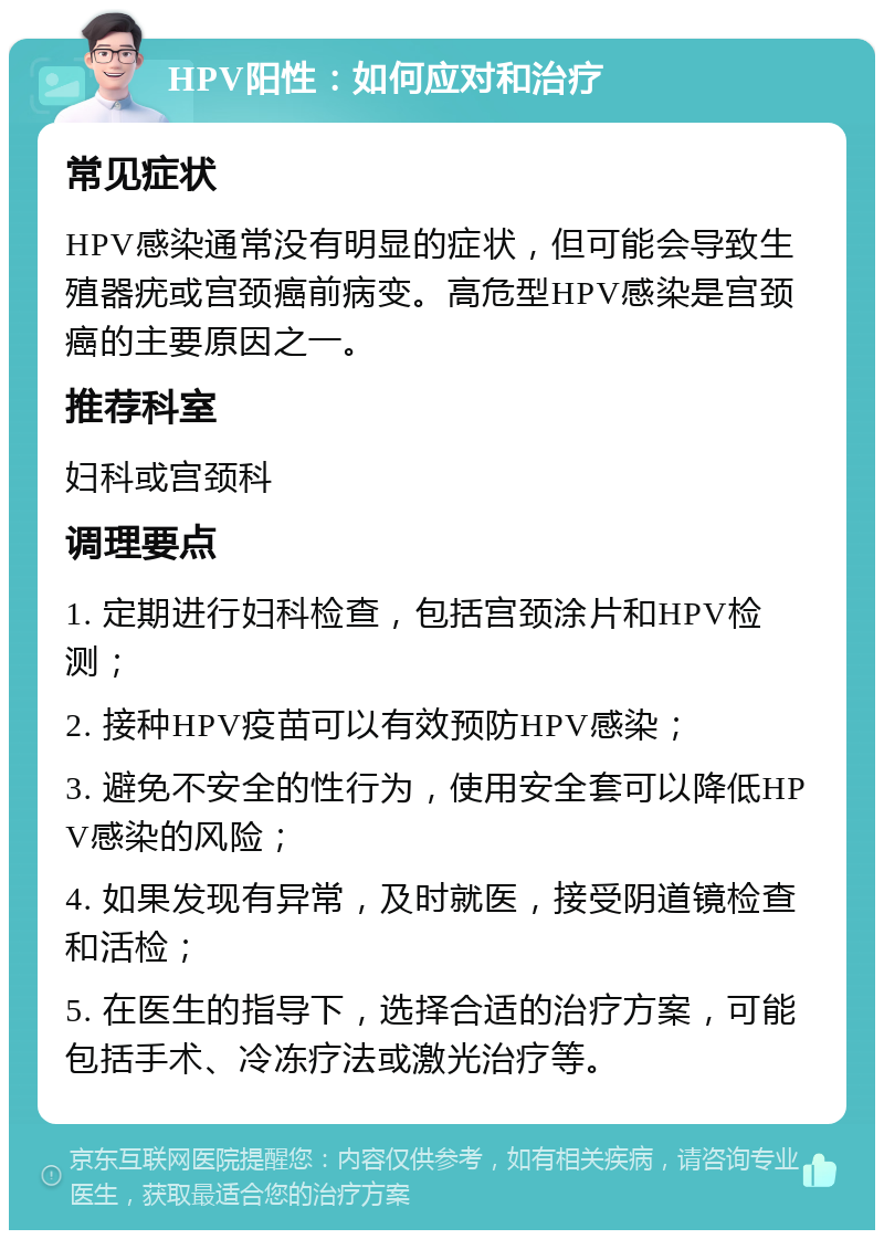 HPV阳性：如何应对和治疗 常见症状 HPV感染通常没有明显的症状，但可能会导致生殖器疣或宫颈癌前病变。高危型HPV感染是宫颈癌的主要原因之一。 推荐科室 妇科或宫颈科 调理要点 1. 定期进行妇科检查，包括宫颈涂片和HPV检测； 2. 接种HPV疫苗可以有效预防HPV感染； 3. 避免不安全的性行为，使用安全套可以降低HPV感染的风险； 4. 如果发现有异常，及时就医，接受阴道镜检查和活检； 5. 在医生的指导下，选择合适的治疗方案，可能包括手术、冷冻疗法或激光治疗等。