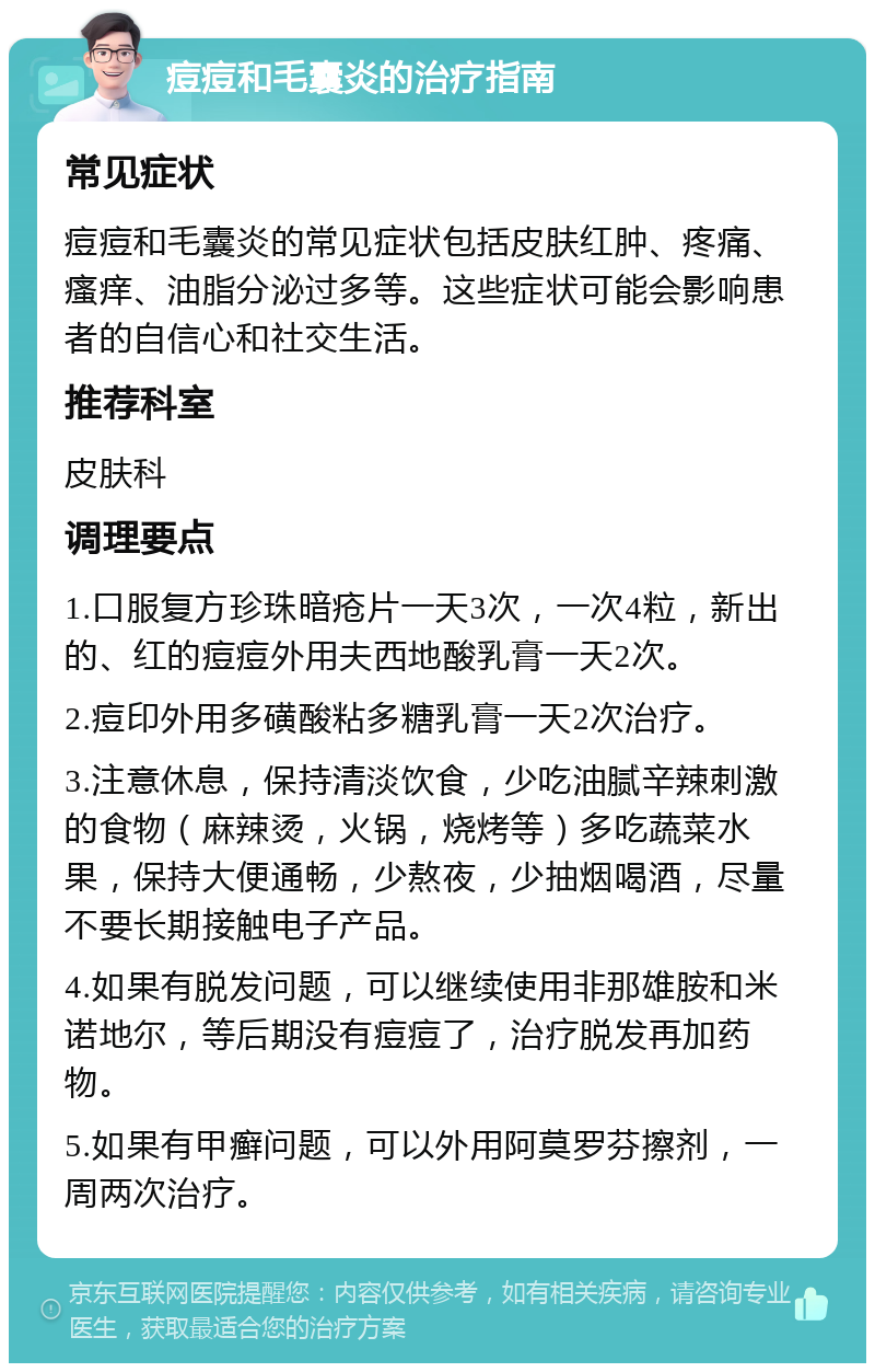 痘痘和毛囊炎的治疗指南 常见症状 痘痘和毛囊炎的常见症状包括皮肤红肿、疼痛、瘙痒、油脂分泌过多等。这些症状可能会影响患者的自信心和社交生活。 推荐科室 皮肤科 调理要点 1.口服复方珍珠暗疮片一天3次，一次4粒，新出的、红的痘痘外用夫西地酸乳膏一天2次。 2.痘印外用多磺酸粘多糖乳膏一天2次治疗。 3.注意休息，保持清淡饮食，少吃油腻辛辣刺激的食物（麻辣烫，火锅，烧烤等）多吃蔬菜水果，保持大便通畅，少熬夜，少抽烟喝酒，尽量不要长期接触电子产品。 4.如果有脱发问题，可以继续使用非那雄胺和米诺地尔，等后期没有痘痘了，治疗脱发再加药物。 5.如果有甲癣问题，可以外用阿莫罗芬擦剂，一周两次治疗。