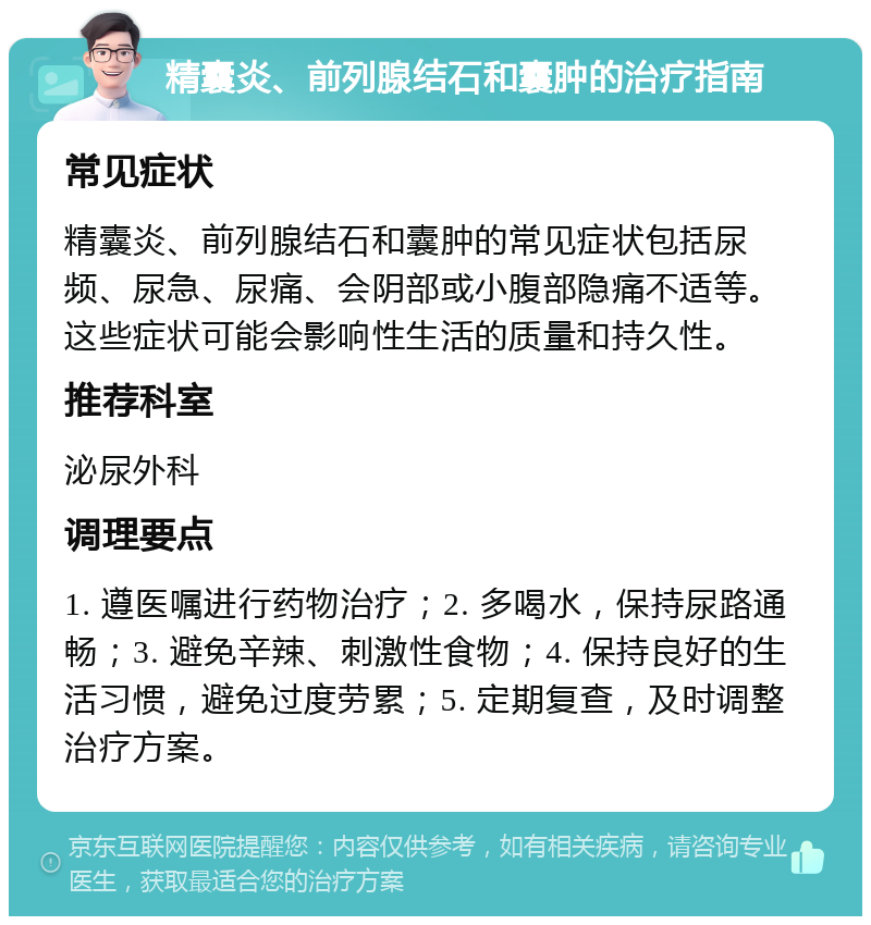 精囊炎、前列腺结石和囊肿的治疗指南 常见症状 精囊炎、前列腺结石和囊肿的常见症状包括尿频、尿急、尿痛、会阴部或小腹部隐痛不适等。这些症状可能会影响性生活的质量和持久性。 推荐科室 泌尿外科 调理要点 1. 遵医嘱进行药物治疗；2. 多喝水，保持尿路通畅；3. 避免辛辣、刺激性食物；4. 保持良好的生活习惯，避免过度劳累；5. 定期复查，及时调整治疗方案。