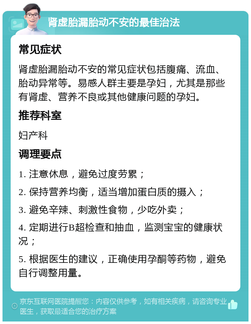 肾虚胎漏胎动不安的最佳治法 常见症状 肾虚胎漏胎动不安的常见症状包括腹痛、流血、胎动异常等。易感人群主要是孕妇，尤其是那些有肾虚、营养不良或其他健康问题的孕妇。 推荐科室 妇产科 调理要点 1. 注意休息，避免过度劳累； 2. 保持营养均衡，适当增加蛋白质的摄入； 3. 避免辛辣、刺激性食物，少吃外卖； 4. 定期进行B超检查和抽血，监测宝宝的健康状况； 5. 根据医生的建议，正确使用孕酮等药物，避免自行调整用量。