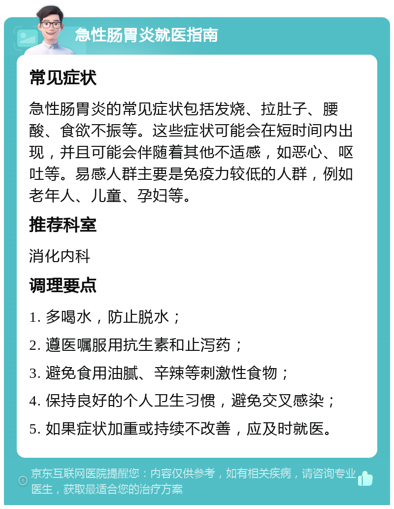 急性肠胃炎就医指南 常见症状 急性肠胃炎的常见症状包括发烧、拉肚子、腰酸、食欲不振等。这些症状可能会在短时间内出现，并且可能会伴随着其他不适感，如恶心、呕吐等。易感人群主要是免疫力较低的人群，例如老年人、儿童、孕妇等。 推荐科室 消化内科 调理要点 1. 多喝水，防止脱水； 2. 遵医嘱服用抗生素和止泻药； 3. 避免食用油腻、辛辣等刺激性食物； 4. 保持良好的个人卫生习惯，避免交叉感染； 5. 如果症状加重或持续不改善，应及时就医。