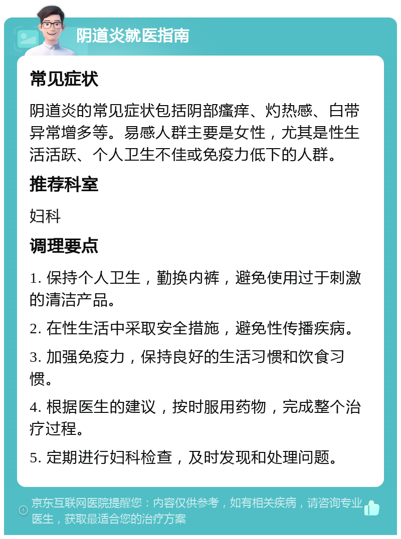 阴道炎就医指南 常见症状 阴道炎的常见症状包括阴部瘙痒、灼热感、白带异常增多等。易感人群主要是女性，尤其是性生活活跃、个人卫生不佳或免疫力低下的人群。 推荐科室 妇科 调理要点 1. 保持个人卫生，勤换内裤，避免使用过于刺激的清洁产品。 2. 在性生活中采取安全措施，避免性传播疾病。 3. 加强免疫力，保持良好的生活习惯和饮食习惯。 4. 根据医生的建议，按时服用药物，完成整个治疗过程。 5. 定期进行妇科检查，及时发现和处理问题。