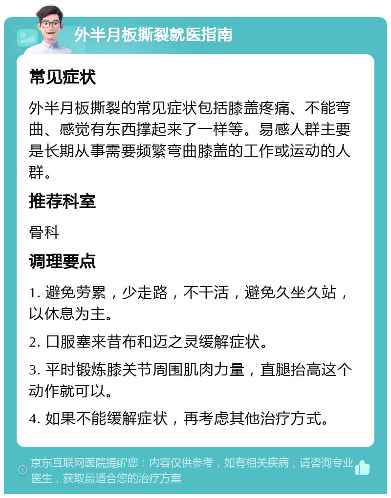 外半月板撕裂就医指南 常见症状 外半月板撕裂的常见症状包括膝盖疼痛、不能弯曲、感觉有东西撑起来了一样等。易感人群主要是长期从事需要频繁弯曲膝盖的工作或运动的人群。 推荐科室 骨科 调理要点 1. 避免劳累，少走路，不干活，避免久坐久站，以休息为主。 2. 口服塞来昔布和迈之灵缓解症状。 3. 平时锻炼膝关节周围肌肉力量，直腿抬高这个动作就可以。 4. 如果不能缓解症状，再考虑其他治疗方式。