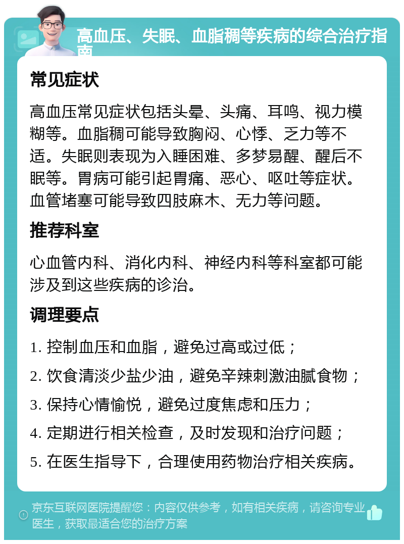 高血压、失眠、血脂稠等疾病的综合治疗指南 常见症状 高血压常见症状包括头晕、头痛、耳鸣、视力模糊等。血脂稠可能导致胸闷、心悸、乏力等不适。失眠则表现为入睡困难、多梦易醒、醒后不眠等。胃病可能引起胃痛、恶心、呕吐等症状。血管堵塞可能导致四肢麻木、无力等问题。 推荐科室 心血管内科、消化内科、神经内科等科室都可能涉及到这些疾病的诊治。 调理要点 1. 控制血压和血脂，避免过高或过低； 2. 饮食清淡少盐少油，避免辛辣刺激油腻食物； 3. 保持心情愉悦，避免过度焦虑和压力； 4. 定期进行相关检查，及时发现和治疗问题； 5. 在医生指导下，合理使用药物治疗相关疾病。