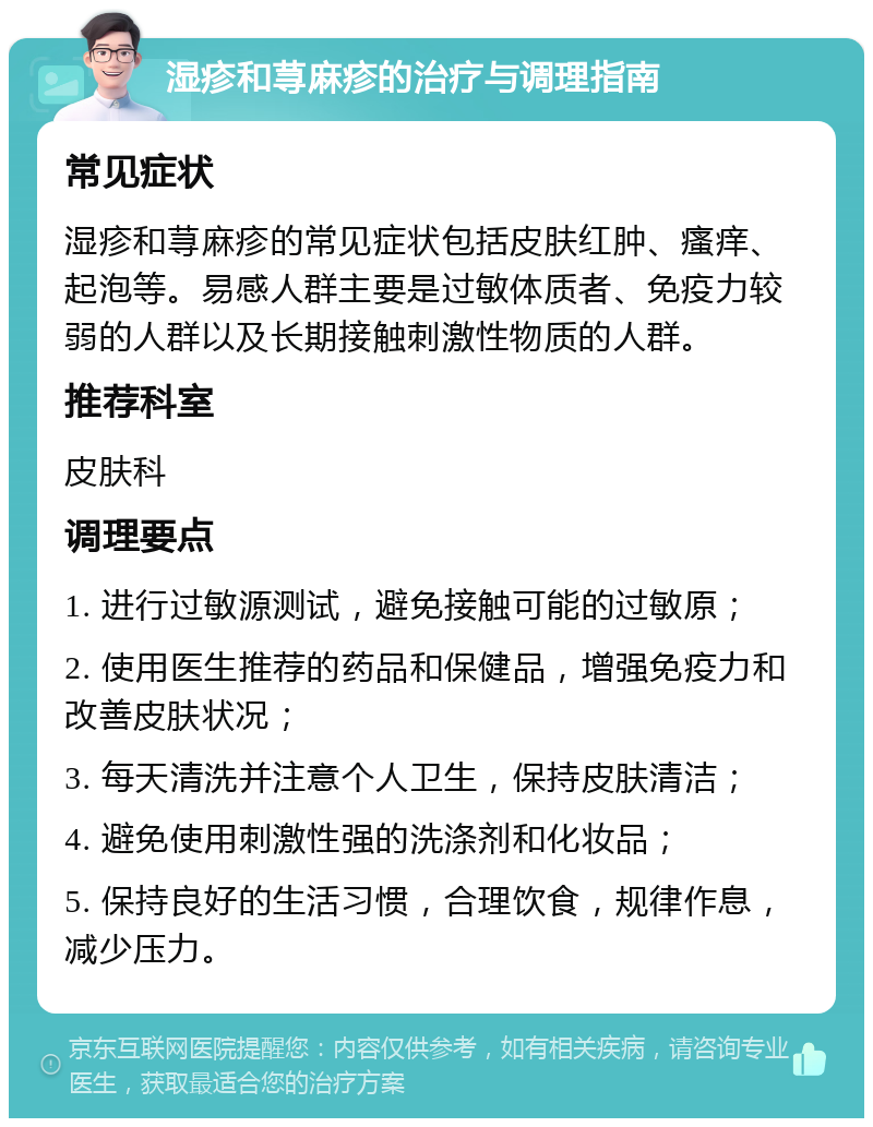 湿疹和荨麻疹的治疗与调理指南 常见症状 湿疹和荨麻疹的常见症状包括皮肤红肿、瘙痒、起泡等。易感人群主要是过敏体质者、免疫力较弱的人群以及长期接触刺激性物质的人群。 推荐科室 皮肤科 调理要点 1. 进行过敏源测试，避免接触可能的过敏原； 2. 使用医生推荐的药品和保健品，增强免疫力和改善皮肤状况； 3. 每天清洗并注意个人卫生，保持皮肤清洁； 4. 避免使用刺激性强的洗涤剂和化妆品； 5. 保持良好的生活习惯，合理饮食，规律作息，减少压力。