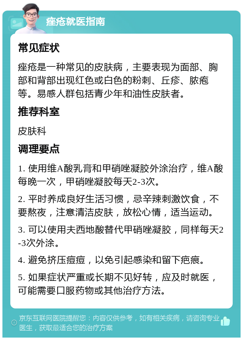 痤疮就医指南 常见症状 痤疮是一种常见的皮肤病，主要表现为面部、胸部和背部出现红色或白色的粉刺、丘疹、脓疱等。易感人群包括青少年和油性皮肤者。 推荐科室 皮肤科 调理要点 1. 使用维A酸乳膏和甲硝唑凝胶外涂治疗，维A酸每晚一次，甲硝唑凝胶每天2-3次。 2. 平时养成良好生活习惯，忌辛辣刺激饮食，不要熬夜，注意清洁皮肤，放松心情，适当运动。 3. 可以使用夫西地酸替代甲硝唑凝胶，同样每天2-3次外涂。 4. 避免挤压痘痘，以免引起感染和留下疤痕。 5. 如果症状严重或长期不见好转，应及时就医，可能需要口服药物或其他治疗方法。