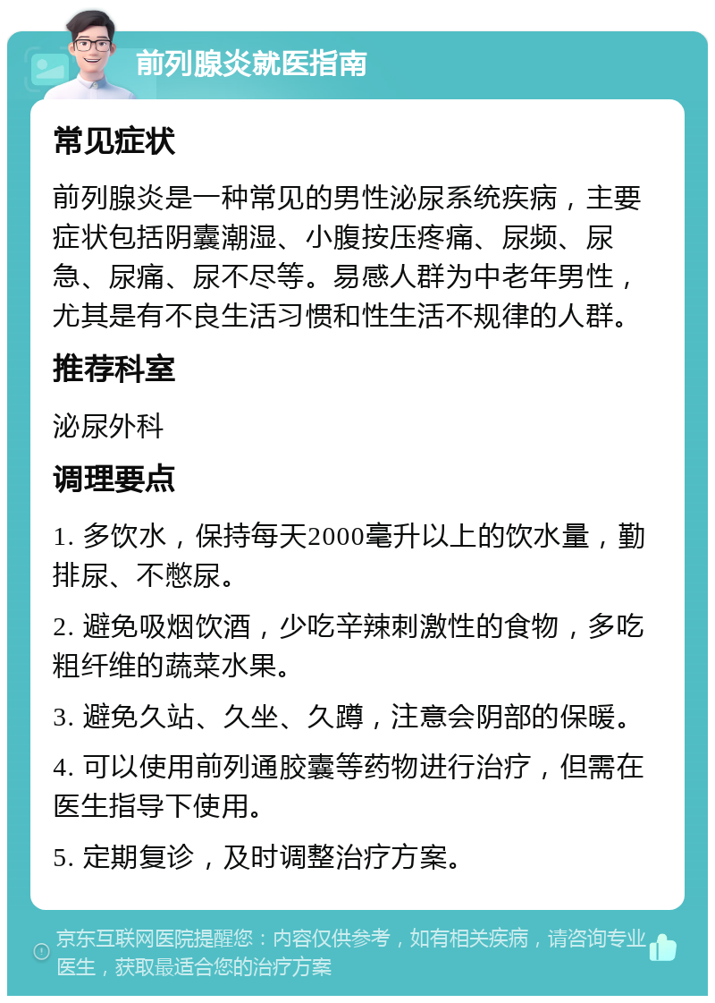 前列腺炎就医指南 常见症状 前列腺炎是一种常见的男性泌尿系统疾病，主要症状包括阴囊潮湿、小腹按压疼痛、尿频、尿急、尿痛、尿不尽等。易感人群为中老年男性，尤其是有不良生活习惯和性生活不规律的人群。 推荐科室 泌尿外科 调理要点 1. 多饮水，保持每天2000毫升以上的饮水量，勤排尿、不憋尿。 2. 避免吸烟饮酒，少吃辛辣刺激性的食物，多吃粗纤维的蔬菜水果。 3. 避免久站、久坐、久蹲，注意会阴部的保暖。 4. 可以使用前列通胶囊等药物进行治疗，但需在医生指导下使用。 5. 定期复诊，及时调整治疗方案。