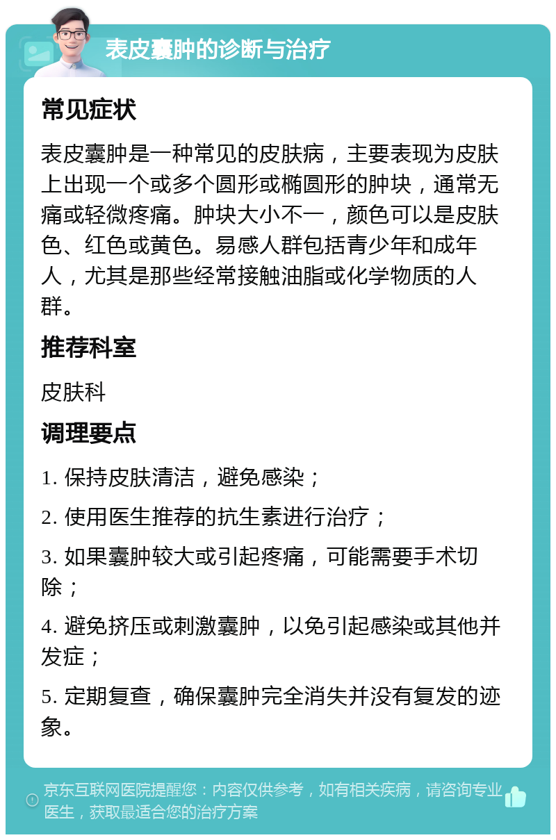 表皮囊肿的诊断与治疗 常见症状 表皮囊肿是一种常见的皮肤病，主要表现为皮肤上出现一个或多个圆形或椭圆形的肿块，通常无痛或轻微疼痛。肿块大小不一，颜色可以是皮肤色、红色或黄色。易感人群包括青少年和成年人，尤其是那些经常接触油脂或化学物质的人群。 推荐科室 皮肤科 调理要点 1. 保持皮肤清洁，避免感染； 2. 使用医生推荐的抗生素进行治疗； 3. 如果囊肿较大或引起疼痛，可能需要手术切除； 4. 避免挤压或刺激囊肿，以免引起感染或其他并发症； 5. 定期复查，确保囊肿完全消失并没有复发的迹象。