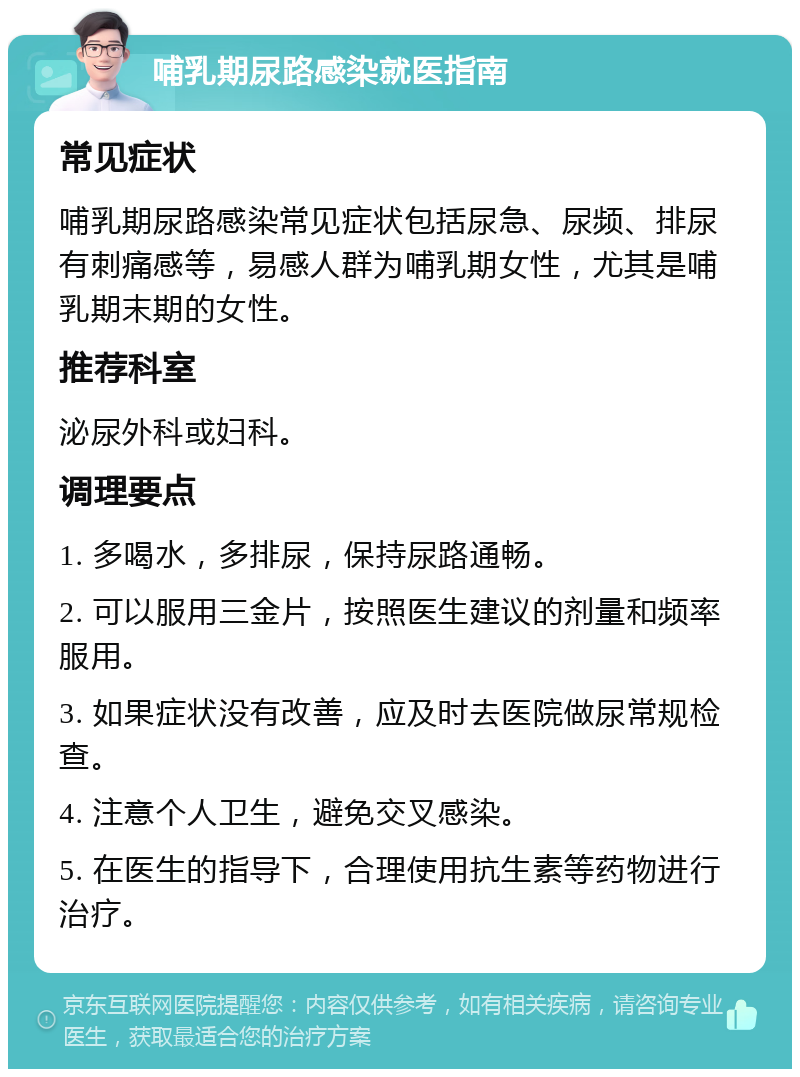 哺乳期尿路感染就医指南 常见症状 哺乳期尿路感染常见症状包括尿急、尿频、排尿有刺痛感等，易感人群为哺乳期女性，尤其是哺乳期末期的女性。 推荐科室 泌尿外科或妇科。 调理要点 1. 多喝水，多排尿，保持尿路通畅。 2. 可以服用三金片，按照医生建议的剂量和频率服用。 3. 如果症状没有改善，应及时去医院做尿常规检查。 4. 注意个人卫生，避免交叉感染。 5. 在医生的指导下，合理使用抗生素等药物进行治疗。